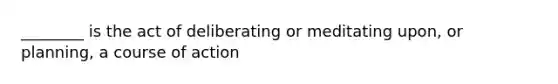 ________ is the act of deliberating or meditating upon, or planning, a course of action