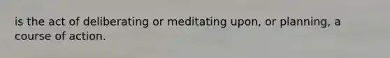 is the act of deliberating or meditating upon, or planning, a course of action.