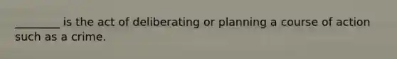________ is the act of deliberating or planning a course of action such as a crime.