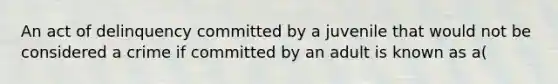 An act of delinquency committed by a juvenile that would not be considered a crime if committed by an adult is known as a(