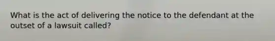 What is the act of delivering the notice to the defendant at the outset of a lawsuit called?