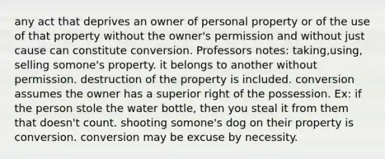 any act that deprives an owner of personal property or of the use of that property without the owner's permission and without just cause can constitute conversion. Professors notes: taking,using, selling somone's property. it belongs to another without permission. destruction of the property is included. conversion assumes the owner has a superior right of the possession. Ex: if the person stole the water bottle, then you steal it from them that doesn't count. shooting somone's dog on their property is conversion. conversion may be excuse by necessity.