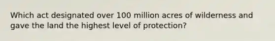 Which act designated over 100 million acres of wilderness and gave the land the highest level of protection?