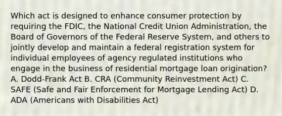 Which act is designed to enhance consumer protection by requiring the FDIC, the National Credit Union Administration, the Board of Governors of the Federal Reserve System, and others to jointly develop and maintain a federal registration system for individual employees of agency regulated institutions who engage in the business of residential mortgage loan origination? A. Dodd-Frank Act B. CRA (Community Reinvestment Act) C. SAFE (Safe and Fair Enforcement for Mortgage Lending Act) D. ADA (Americans with Disabilities Act)