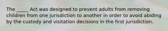 The _____ Act was designed to prevent adults from removing children from one jurisdiction to another in order to avoid abiding by the custody and visitation decisions in the first jurisdiction.