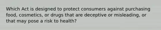 Which Act is designed to protect consumers against purchasing food, cosmetics, or drugs that are deceptive or misleading, or that may pose a risk to health?