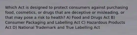 Which Act is designed to protect consumers against purchasing food, cosmetics, or drugs that are deceptive or misleading, or that may pose a risk to health? A) Food and Drugs Act B) Consumer Packaging and Labelling Act C) Hazardous Products Act D) National Trademark and True Labelling Act