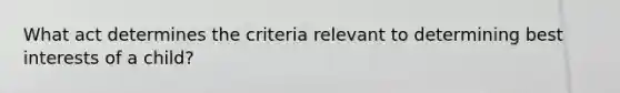 What act determines the criteria relevant to determining best interests of a child?