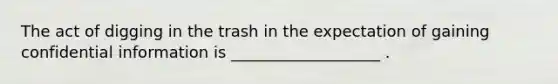 The act of digging in the trash in the expectation of gaining confidential information is ___________________ .