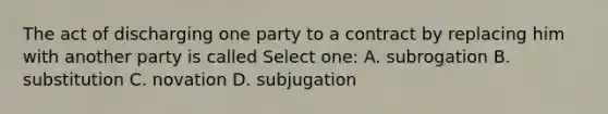 The act of discharging one party to a contract by replacing him with another party is called Select one: A. subrogation B. substitution C. novation D. subjugation