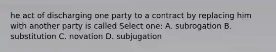 he act of discharging one party to a contract by replacing him with another party is called Select one: A. subrogation B. substitution C. novation D. subjugation