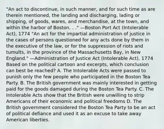 "An act to discontinue, in such manner, and for such time as are therein mentioned, the landing and discharging, lading or shipping, of goods, wares, and merchandise, at the town, and within the harbor of Boston. . ." —Boston Port Act (Intolerable Act), 1774 "An act for the impartial administration of justice in the cases of persons questioned for any acts done by them in the executive of the law, or for the suppression of riots and tumults, in the province of the Massachusetts Bay, in New England." —Administration of Justice Act (Intolerable Act), 1774 Based on the political cartoon and excerpts, which conclusion can best be reached? A. The Intolerable Acts were passed to punish only the few people who participated in the Boston Tea Party. B. The British government was mainly interested in getting paid for the goods damaged during the Boston Tea Party. C. The Intolerable Acts show that the British were unwilling to strip Americans of their economic and political freedoms D. The British government considered the Boston Tea Party to be an act of political defiance and used it as an excuse to take away American liberties.