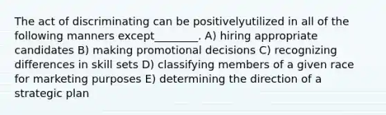 The act of discriminating can be positivelyutilized in all of the following manners except________. A) hiring appropriate candidates B) making promotional decisions C) recognizing differences in skill sets D) classifying members of a given race for marketing purposes E) determining the direction of a strategic plan