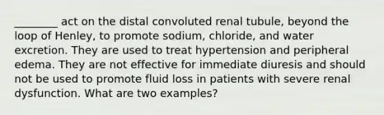 ________ act on the distal convoluted renal tubule, beyond the loop of Henley, to promote sodium, chloride, and water excretion. They are used to treat hypertension and peripheral edema. They are not effective for immediate diuresis and should not be used to promote fluid loss in patients with severe renal dysfunction. What are two examples?