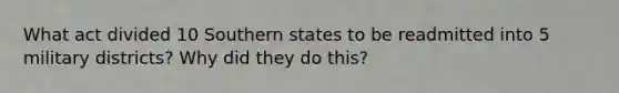 What act divided 10 Southern states to be readmitted into 5 military districts? Why did they do this?