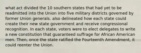 what act divided the 10 southern states that had yet to be readmitted into the Union into five military districts governed by former Union generals. also delineated how each state could create their new state government and receive congressional recognition. In each state, voters were to elect delegates to write a new constitution that guaranteed suffrage for African American men. Then, once the state ratified the Fourteenth Amendment, it could reenter the Union.