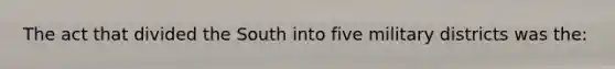 The act that divided the South into five military districts was the: