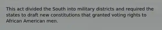 This act divided the South into military districts and required the states to draft new constitutions that granted voting rights to African American men.