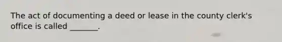 The act of documenting a deed or lease in the county clerk's office is called _______.