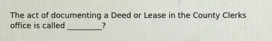 The act of documenting a Deed or Lease in the County Clerks office is called _________?