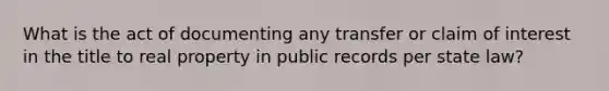 What is the act of documenting any transfer or claim of interest in the title to real property in public records per state law?