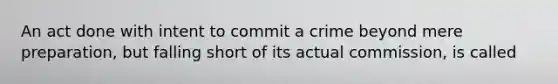 An act done with intent to commit a crime beyond mere preparation, but falling short of its actual commission, is called