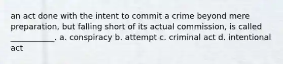 an act done with the intent to commit a crime beyond mere preparation, but falling short of its actual commission, is called ___________. a. conspiracy b. attempt c. criminal act d. intentional act