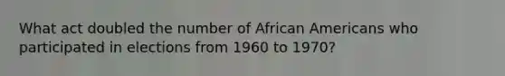 What act doubled the number of African Americans who participated in elections from 1960 to 1970?