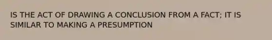 IS THE ACT OF DRAWING A CONCLUSION FROM A FACT; IT IS SIMILAR TO MAKING A PRESUMPTION