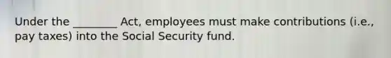 Under the ________ Act, employees must make contributions (i.e., pay taxes) into the Social Security fund.