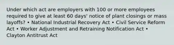 Under which act are employers with 100 or more employees required to give at least 60 days' notice of plant closings or mass layoffs? • National Industrial Recovery Act • Civil Service Reform Act • Worker Adjustment and Retraining Notification Act • Clayton Antitrust Act