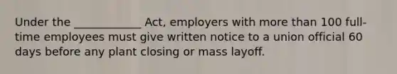 Under the ____________ Act, employers with more than 100 full-time employees must give written notice to a union official 60 days before any plant closing or mass layoff.