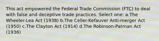 This act empowered the Federal Trade Commission (FTC) to deal with false and deceptive trade practices. Select one: a.The Wheeler-Lea Act (1938) b.The Celler-Kefauver Anti-merger Act (1950) c.The Clayton Act (1914) d.The Robinson-Patman Act (1936)