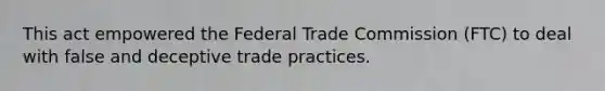 This act empowered the Federal Trade Commission (FTC) to deal with false and deceptive trade practices.