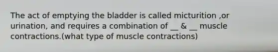 The act of emptying the bladder is called micturition ,or urination, and requires a combination of __ & __ muscle contractions.(what type of muscle contractions)