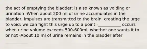 the act of emptying the bladder; is also known as voiding or urination -When about 200 ml of urine accumulates in the bladder, impulses are transmitted to the brain, creating the urge to void; we can fight this urge up to a point -___________ occurs when urine volume exceeds 500-600ml, whether one wants it to or not -About 10 ml of urine remains in the bladder after ___________