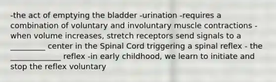 -the act of emptying the bladder -urination -requires a combination of voluntary and involuntary muscle contractions -when volume increases, stretch receptors send signals to a _________ center in the Spinal Cord triggering a spinal reflex - the _____________ reflex -in early childhood, we learn to initiate and stop the reflex voluntary