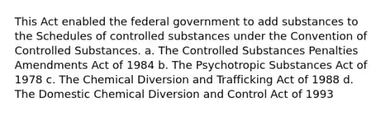 This Act enabled the federal government to add substances to the Schedules of controlled substances under the Convention of Controlled Substances. a. The Controlled Substances Penalties Amendments Act of 1984 b. The Psychotropic Substances Act of 1978 c. The Chemical Diversion and Trafficking Act of 1988 d. The Domestic Chemical Diversion and Control Act of 1993