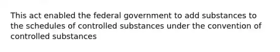 This act enabled the federal government to add substances to the schedules of controlled substances under the convention of controlled substances