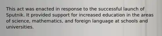 This act was enacted in response to the successful launch of Sputnik. It provided support for increased education in the areas of science, mathematics, and foreign language at schools and universities.