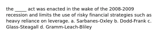 the _____ act was enacted in the wake of the 2008-2009 recession and limits the use of risky financial strategies such as heavy reliance on leverage. a. Sarbanes-Oxley b. Dodd-Frank c. Glass-Steagall d. Gramm-Leach-Bliley