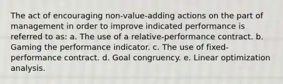 The act of encouraging non-value-adding actions on the part of management in order to improve indicated performance is referred to as: a. The use of a relative-performance contract. b. Gaming the performance indicator. c. The use of fixed-performance contract. d. Goal congruency. e. Linear optimization analysis.