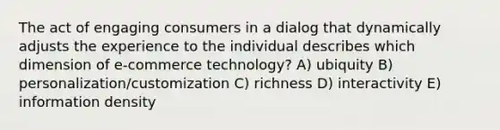 The act of engaging consumers in a dialog that dynamically adjusts the experience to the individual describes which dimension of e-commerce technology? A) ubiquity B) personalization/customization C) richness D) interactivity E) information density