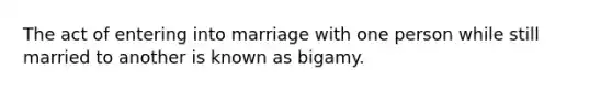 The act of entering into marriage with one person while still married to another is known as bigamy.