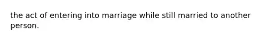 the act of entering into marriage while still married to another person.