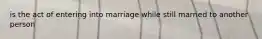 is the act of entering into marriage while still married to another person