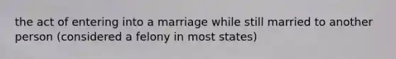 the act of entering into a marriage while still married to another person (considered a felony in most states)