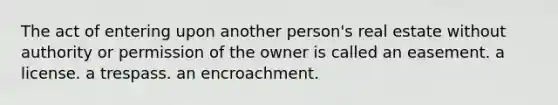 The act of entering upon another person's real estate without authority or permission of the owner is called an easement. a license. a trespass. an encroachment.