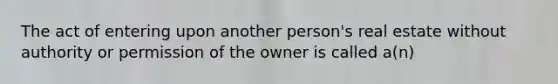 The act of entering upon another person's real estate without authority or permission of the owner is called a(n)