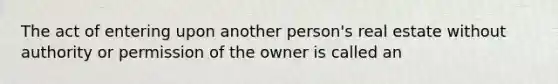 The act of entering upon another person's real estate without authority or permission of the owner is called an